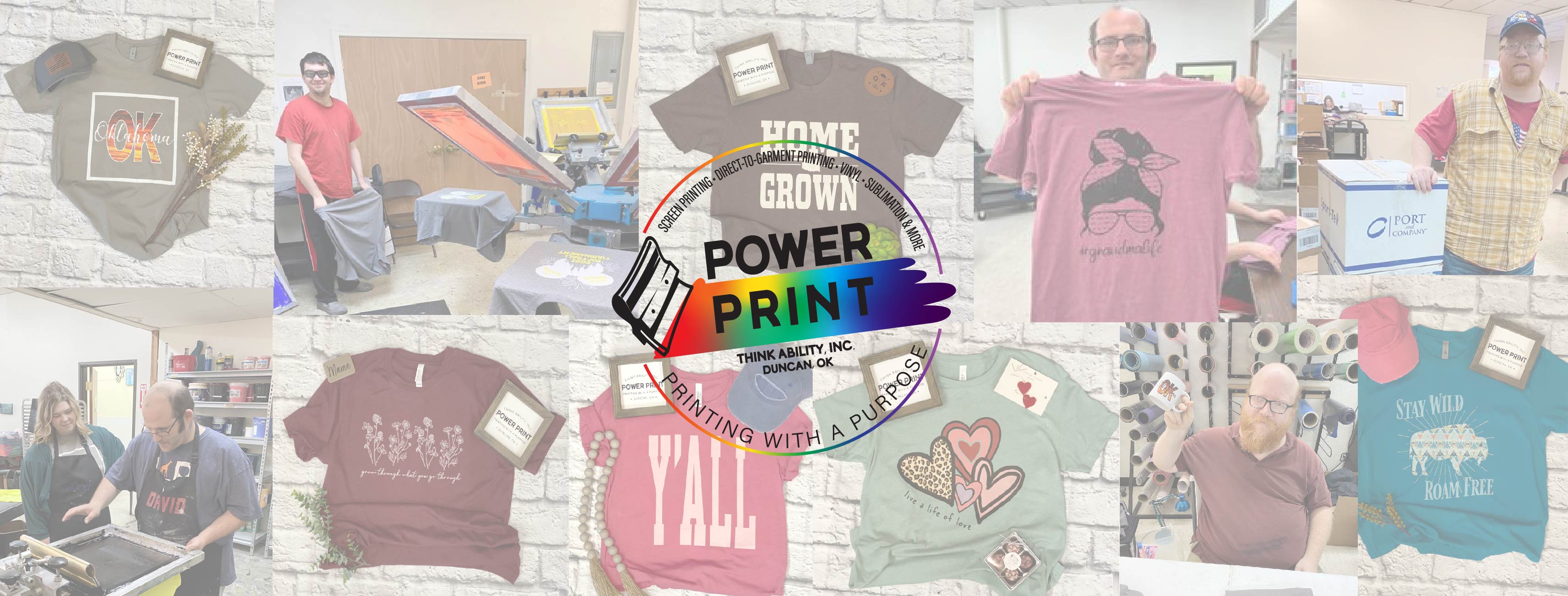 <p>Power Print, a division of Think Ability Inc., is creating jobs for people with disabilities by providing you with promotional products, custom screen printing, direct-to-garment printing, vinyl, sublimation, embroidery and a retail store right here in Duncan, Oklahoma! Your purchase supports Think Ability's mission of providing job opportunities and inclusion for adults with disabilities.</p>
<p>&nbsp;</p>